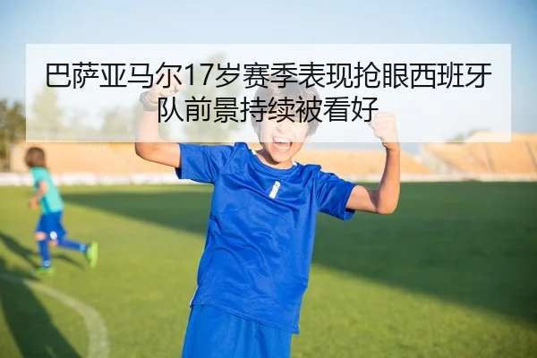巴萨亚马尔17岁赛季表现抢眼西班牙队前景持续被看好