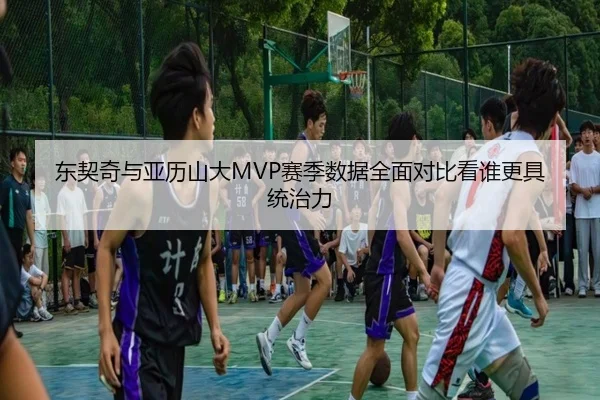 东契奇与亚历山大MVP赛季数据全面对比看谁更具统治力