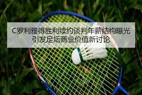 C罗利雅得胜利续约谈判年薪结构曝光引发足坛商业价值新讨论
