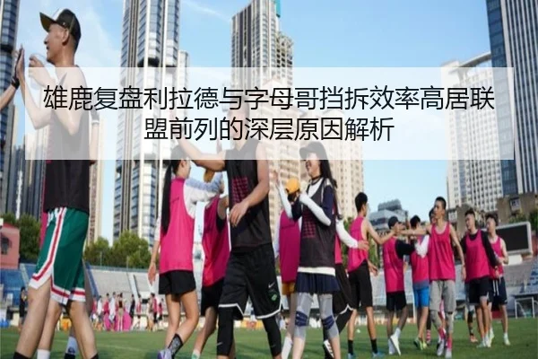 雄鹿复盘利拉德与字母哥挡拆效率高居联盟前列的深层原因解析