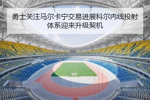 勇士关注马尔卡宁交易进展科尔内线投射体系迎来升级契机